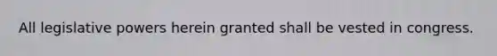 All legislative powers herein granted shall be vested in congress.