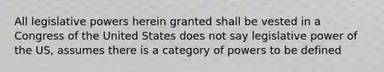 All legislative powers herein granted shall be vested in a Congress of the United States does not say legislative power of the US, assumes there is a category of powers to be defined