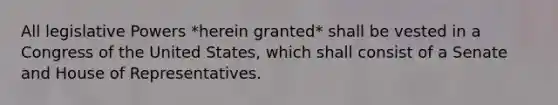 All legislative Powers *herein granted* shall be vested in a Congress of the United States, which shall consist of a Senate and House of Representatives.