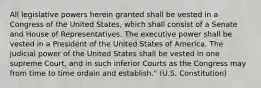 All legislative powers herein granted shall be vested in a Congress of the United States, which shall consist of a Senate and House of Representatives. The executive power shall be vested in a President of the United States of America. The judicial power of the United States shall be vested in one supreme Court, and in such inferior Courts as the Congress may from time to time ordain and establish." (U.S. Constitution)