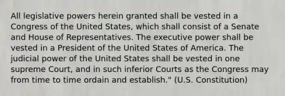 All legislative powers herein granted shall be vested in a Congress of the United States, which shall consist of a Senate and House of Representatives. The executive power shall be vested in a President of the United States of America. The judicial power of the United States shall be vested in one supreme Court, and in such inferior Courts as the Congress may from time to time ordain and establish." (U.S. Constitution)