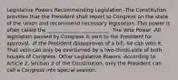 Legislative Powers Recommending Legislation -The Constitution provides that the President shall report to Congress on the state of the Union and recommend necessary legislation -This power is often called the _____________ ___________. The Veto Power -All legislation passed by Congress is sent to the President for approval. -If the President disapproves of a bill, he can veto it. That veto can only be overturned by a two-thirds vote of both houses of Congress. Other Legislative Powers -According to Article 2, Section 3 of the Constitution, only the President can call a Congress into special session.