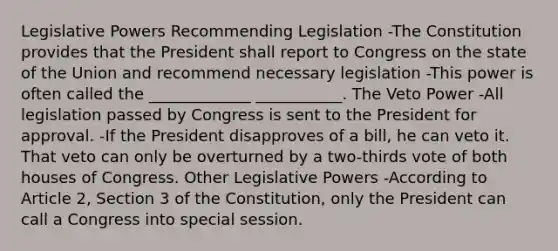 Legislative Powers Recommending Legislation -The Constitution provides that the President shall report to Congress on the state of the Union and recommend necessary legislation -This power is often called the _____________ ___________. The Veto Power -All legislation passed by Congress is sent to the President for approval. -If the President disapproves of a bill, he can veto it. That veto can only be overturned by a two-thirds vote of both houses of Congress. Other Legislative Powers -According to Article 2, Section 3 of the Constitution, only the President can call a Congress into special session.