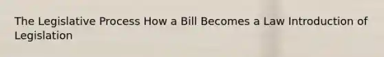 The Legislative Process How a Bill Becomes a Law Introduction of Legislation