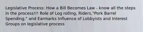 Legislative Process: How a Bill Becomes Law - know all the steps in the process!!! Role of Log rolling, Riders,"Pork Barrel Spending," and Earmarks Influence of Lobbyists and Interest Groups on legislative process