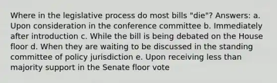 Where in the legislative process do most bills "die"? Answers: a. Upon consideration in the conference committee b. Immediately after introduction c. While the bill is being debated on the House floor d. When they are waiting to be discussed in the standing committee of policy jurisdiction e. Upon receiving <a href='https://www.questionai.com/knowledge/k7BtlYpAMX-less-than' class='anchor-knowledge'>less than</a> majority support in the Senate floor vote