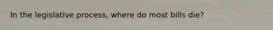 In the legislative process, where do most bills die?