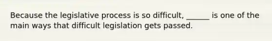 Because the legislative process is so difficult, ______ is one of the main ways that difficult legislation gets passed.