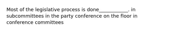 Most of the legislative process is done____________. in subcommittees in the party conference on the floor in conference committees