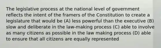 The legislative process at the national level of government reflects the intent of the framers of the Constitution to create a legislature that would be (A) less powerful than the executive (B) slow and deliberate in the law-making process (C) able to involve as many citizens as possible in the law making process (D) able to ensure that all citizens are equally represented