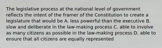 The legislative process at the national level of government reflects the intent of the framer of the Constitution to create a legislature that would be A. less powerful than the executive B. slow and deliberate in the law-making process C. able to involve as many citizens as possible in the law-making process D. able to ensure that all citizens are equally represented