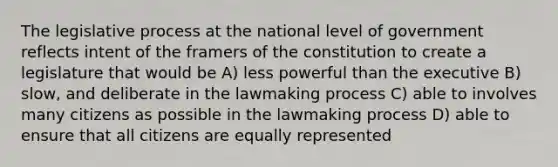 The legislative process at the national level of government reflects intent of the framers of the constitution to create a legislature that would be A) less powerful than the executive B) slow, and deliberate in the lawmaking process C) able to involves many citizens as possible in the lawmaking process D) able to ensure that all citizens are equally represented