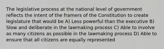 The legislative process at the national level of government reflects the intent of the framers of the Constitution to create legislature that would be A) Less powerful than the executive B) Slow and deliberate in the lawmaking process C) Able to involve as many citizens as possible in the lawmaking process D) Able to ensure that all citizens are equally represented