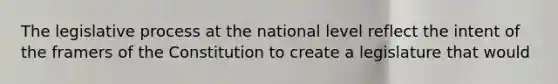 The legislative process at the national level reflect the intent of the framers of the Constitution to create a legislature that would