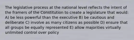 The legislative process at the national level reflects the intent of the framers of the Constitution to create a legislature that would: A) be less powerful than the executive B) be cautious and deliberate C) involve as many citizens as possible D) ensure that all groups be equally represented E) allow majorities virtually unlimited control over policy