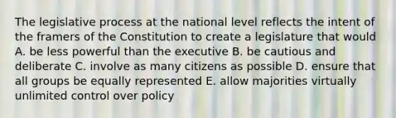 The legislative process at the national level reflects the intent of the framers of the Constitution to create a legislature that would A. be less powerful than the executive B. be cautious and deliberate C. involve as many citizens as possible D. ensure that all groups be equally represented E. allow majorities virtually unlimited control over policy