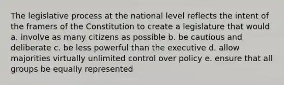 The legislative process at the national level reflects the intent of the framers of the Constitution to create a legislature that would a. involve as many citizens as possible b. be cautious and deliberate c. be less powerful than the executive d. allow majorities virtually unlimited control over policy e. ensure that all groups be equally represented