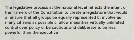 The legislative process at the national level reflects the intent of the framers of the Constitution to create a legislature that would a. ensure that all groups be equally represented b. involve as many citizens as possible c. allow majorities virtually unlimited control over policy d. be cautious and deliberate e. be less powerful than the executive