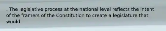 . The legislative process at the national level reflects the intent of the framers of the Constitution to create a legislature that would