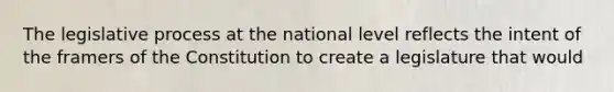 The legislative process at the national level reflects the intent of the framers of the Constitution to create a legislature that would