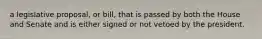 a legislative proposal, or bill, that is passed by both the House and Senate and is either signed or not vetoed by the president.