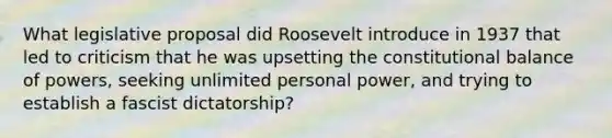 What legislative proposal did Roosevelt introduce in 1937 that led to criticism that he was upsetting the constitutional balance of powers, seeking unlimited personal power, and trying to establish a fascist dictatorship?