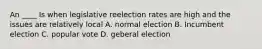 An ____ Is when legislative reelection rates are high and the issues are relatively local A. normal election B. Incumbent election C. popular vote D. geberal election