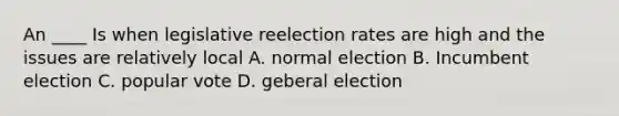 An ____ Is when legislative reelection rates are high and the issues are relatively local A. normal election B. Incumbent election C. popular vote D. geberal election