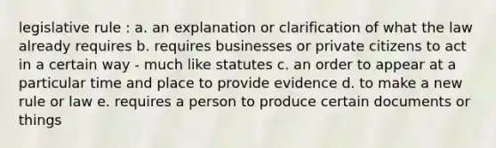 legislative rule : a. an explanation or clarification of what the law already requires b. requires businesses or private citizens to act in a certain way - much like statutes c. an order to appear at a particular time and place to provide evidence d. to make a new rule or law e. requires a person to produce certain documents or things