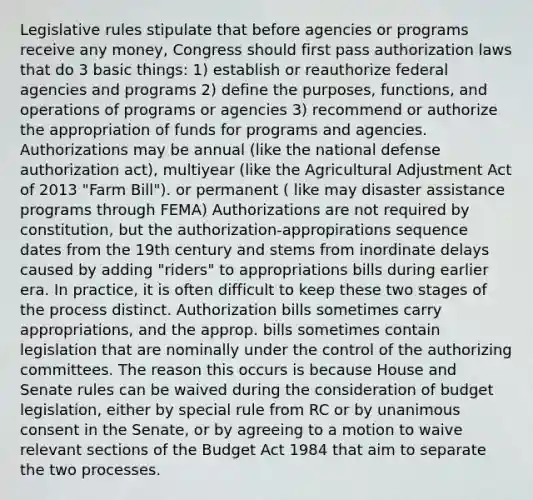 Legislative rules stipulate that before agencies or programs receive any money, Congress should first pass authorization laws that do 3 basic things: 1) establish or reauthorize federal agencies and programs 2) define the purposes, functions, and operations of programs or agencies 3) recommend or authorize the appropriation of funds for programs and agencies. Authorizations may be annual (like the national defense authorization act), multiyear (like the Agricultural Adjustment Act of 2013 "Farm Bill"). or permanent ( like may disaster assistance programs through FEMA) Authorizations are not required by constitution, but the authorization-appropirations sequence dates from the 19th century and stems from inordinate delays caused by adding "riders" to appropriations bills during earlier era. In practice, it is often difficult to keep these two stages of the process distinct. Authorization bills sometimes carry appropriations, and the approp. bills sometimes contain legislation that are nominally under the control of the authorizing committees. The reason this occurs is because House and Senate rules can be waived during the consideration of budget legislation, either by special rule from RC or by unanimous consent in the Senate, or by agreeing to a motion to waive relevant sections of the Budget Act 1984 that aim to separate the two processes.