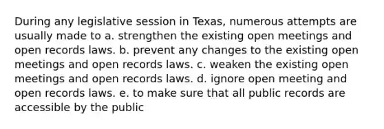 During any legislative session in Texas, numerous attempts are usually made to a. strengthen the existing open meetings and open records laws. b. prevent any changes to the existing open meetings and open records laws. c. weaken the existing open meetings and open records laws. d. ignore open meeting and open records laws. e. to make sure that all public records are accessible by the public