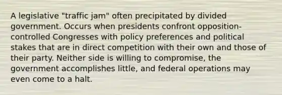 A legislative "traffic jam" often precipitated by divided government. Occurs when presidents confront opposition-controlled Congresses with policy preferences and political stakes that are in direct competition with their own and those of their party. Neither side is willing to compromise, the government accomplishes little, and federal operations may even come to a halt.