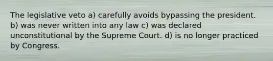 The legislative veto a) carefully avoids bypassing the president. b) was never written into any law c) was declared unconstitutional by the Supreme Court. d) is no longer practiced by Congress.