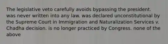 The legislative veto carefully avoids bypassing the president. was never written into any law. was declared unconstitutional by the Supreme Court in Immigration and Naturalization Services v. Chadha decision. is no longer practiced by Congress. none of the above