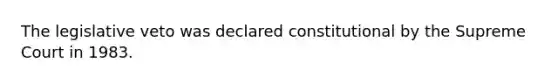 The legislative veto was declared constitutional by the Supreme Court in 1983.