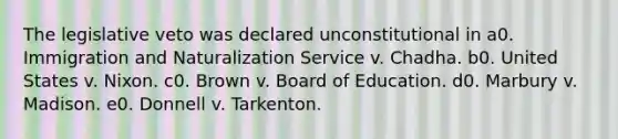 The legislative veto was declared unconstitutional in a0. Immigration and Naturalization Service v. Chadha. b0. United States v. Nixon. c0. Brown v. Board of Education. d0. Marbury v. Madison. e0. Donnell v. Tarkenton.