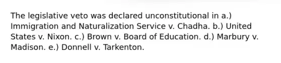 The legislative veto was declared unconstitutional in a.) Immigration and Naturalization Service v. Chadha. b.) United States v. Nixon. c.) Brown v. Board of Education. d.) Marbury v. Madison. e.) Donnell v. Tarkenton.