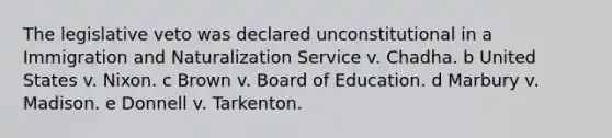 The legislative veto was declared unconstitutional in a Immigration and Naturalization Service v. Chadha. b United States v. Nixon. c Brown v. Board of Education. d Marbury v. Madison. e Donnell v. Tarkenton.