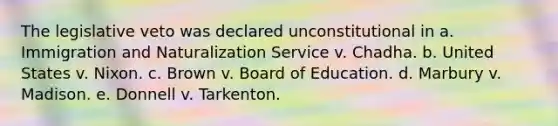 The legislative veto was declared unconstitutional in a. Immigration and Naturalization Service v. Chadha. b. United States v. Nixon. c. Brown v. Board of Education. d. Marbury v. Madison. e. Donnell v. Tarkenton.