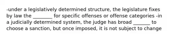 -under a legislatively determined structure, the legislature fixes by law the ________ for specific offenses or offense categories -in a judicially determined system, the judge has broad _______ to choose a sanction, but once imposed, it is not subject to change