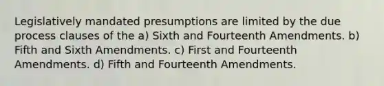 Legislatively mandated presumptions are limited by the due process clauses of the a) Sixth and Fourteenth Amendments. b) Fifth and Sixth Amendments. c) First and Fourteenth Amendments. d) Fifth and Fourteenth Amendments.