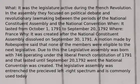 What: It was the legislature active during the French Revolution. In the assembly they focused on political debate and revolutionary lawmaking between the periods of the National Constituent Assembly and the National Convention When: It lasted from October 1, 1791 to September 20, 1792 Where: France Why: It was created after the National Constituent Assembly dissolved on September 30, 1791. A motion made by Robespierre said that none of the members were eligible to the next legislative. Due to this the Legislative assembly was born with 746 operating under the liberal French constitution of 1791 and that lasted until September 20,1792 went the National Convention was created. The legislative assembly was entrenched the precieved left -right spectrum and is commonly used today