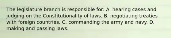 The legislature branch is responsible for: A. hearing cases and judging on the Constitutionality of laws. B. negotiating treaties with foreign countries. C. commanding the army and navy. D. making and passing laws.