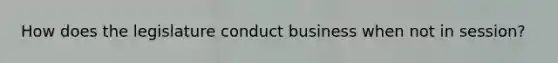 How does the legislature conduct business when not in session?