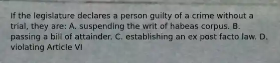 If the legislature declares a person guilty of a crime without a trial, they are: A. suspending the writ of habeas corpus. B. passing a bill of attainder. C. establishing an ex post facto law. D. violating Article VI