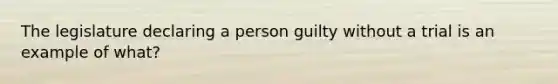 The legislature declaring a person guilty without a trial is an example of what?