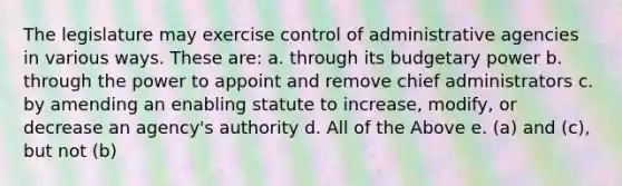 The legislature may exercise control of administrative agencies in various ways. These are: a. through its budgetary power b. through the power to appoint and remove chief administrators c. by amending an enabling statute to increase, modify, or decrease an agency's authority d. All of the Above e. (a) and (c), but not (b)