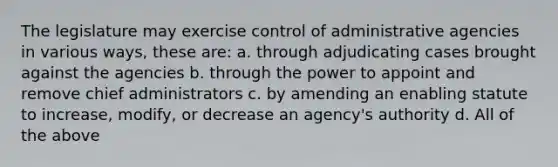 The legislature may exercise control of administrative agencies in various ways, these are: a. through adjudicating cases brought against the agencies b. through the power to appoint and remove chief administrators c. by amending an enabling statute to increase, modify, or decrease an agency's authority d. All of the above