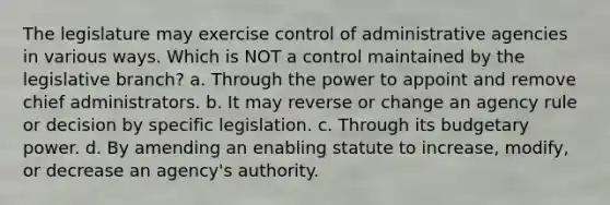 The legislature may exercise control of administrative agencies in various ways. Which is NOT a control maintained by the legislative branch? a. Through the power to appoint and remove chief administrators. b. It may reverse or change an agency rule or decision by specific legislation. c. Through its budgetary power. d. By amending an enabling statute to increase, modify, or decrease an agency's authority.