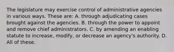 The legislature may exercise control of administrative agencies in various ways. These are: A. through adjudicating cases brought against the agencies. B. through the power to appoint and remove chief administrators. C. by amending an enabling statute to increase, modify, or decrease an agency's authority. D. All of these.